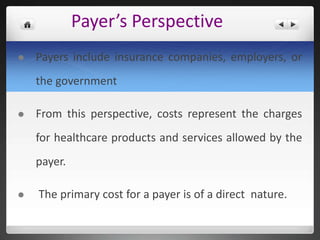 Payer’s Perspective
 Payers include insurance companies, employers, or
the government
 From this perspective, costs represent the charges
for healthcare products and services allowed by the
payer.
 The primary cost for a payer is of a direct nature.
 