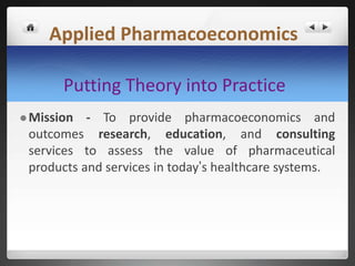 Putting Theory into Practice
 Mission - To provide pharmacoeconomics and
outcomes research, education, and consulting
services to assess the value of pharmaceutical
products and services in today’s healthcare systems.
Applied Pharmacoeconomics
 
