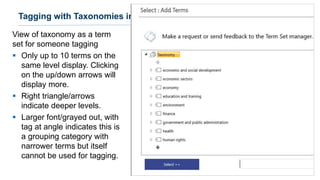 View of taxonomy as a term
set for someone tagging
▪ Only up to 10 terms on the
same level display. Clicking
on the up/down arrows will
display more.
▪ Right triangle/arrows
indicate deeper levels.
▪ Larger font/grayed out, with
tag at angle indicates this is
a grouping category with
narrower terms but itself
cannot be used for tagging.
29
Tagging with Taxonomies in SharePoint
 