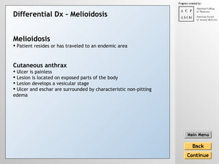 Differential Dx –  Melioidosis Cutaneous anthrax Ulcer is painless Lesion is located on exposed parts of the body  Lesion develops a vesicular stage Ulcer and eschar are surrounded by characteristic non-pitting edema   Melioidosis Patient resides or has traveled to an endemic area 
