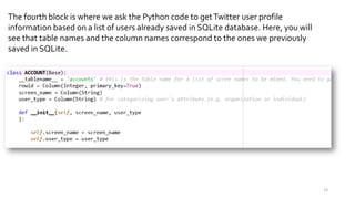 The fourth block is where we ask the Python code to getTwitter user profile
information based on a list of users already saved in SQLite database. Here, you will
see that table names and the column names correspond to the ones we previously
saved in SQLite.
19
 