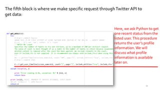 The fifth block is where we make specific request throughTwitter API to
get data:
Here, we ask Python to
get one recent status
from the listed user.This
procedure returns the
user’s profile
information.We will
discuss what profile
information is available
later on.
20
 