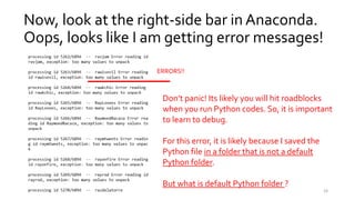 Now, look at the right-side bar in Anaconda.
Oops, looks like I am getting error messages!
ERRORS!!
Don’t panic! Its likely you will hit roadblocks
when you run Python codes. So, it is important
to learn to debug.
For this error, it is likely because I saved the
Python file in a folder that is not a default
Python folder.
But what is default Python folder ?
24
 