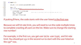 If putting 0 here, the code starts with the user listed in the first row.
Because we will hit rate limit, you will need to run the code multiple times
to complete crawling all users on the list. Make sure to change the starting
row number!
For example, in the first run, you get user (0) to user (150), and hit rate
limit.You should put 151 in the second run to start with the user listed on
the 150th row. 29
 