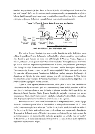 contínua no progresso do projeto. Entre os fatores de maior relevância pode-se destacar o fato
que o(s) “time(s)” do Scrum são multifuncionais, auto-organizados e emponderados, e cujo tra-
balho é dividido em ciclos curtos de tempo bem deﬁnidos conhecidos como Sprints. A ﬁgura 9
exibe uma visão geral do ﬂuxo de execução Scrum para um determinado projeto.
Figura 9 – Fluxo de Execução do Scrum para um Projeto
Fonte: (SATPATHY et al., 2016) adaptado pelo autor
Um projeto Scrum é iniciado com uma reunião, Reunião da Visão do Projeto, entre
o Time Scrum (Time Central do Scrum) e os Stakeholders (clientes, usuários, patrocinadores
etc); durante a qual é criado um plano com a Declaração de Visão do Projeto. Seguindo o
“ﬂuxo”, o Produto Owner apoiado na DVP desenvolve o artefato Backlog Priorizado do Produto
que lista os requisitos do produto/negócio ordenados de acordo com prioridades (por exemplo
valor de negócio etc) e descritos em forma de Estórias de Usuário. Em seguida a Reunião de
Planejamento das Releases ocorre, em que TS apoiados pelo BPP farão uma revisão das suas
EU para criar o Cronograma de Planejamento da Release e deﬁnir a duração dos Sprint’s. A
duração de um Sprint é de uma a quatro semanas e envolve os integrantes do Time Scrum
trabalhando no desenvolvimento de “entregas/incrementos” e/ou em melhorias de produto com
potencial de utilização pelos clientes/usuários.
Agora os ciclos Sprint’s podem ser iniciados, cada Sprint se inicia com a Reunião de
Planejamento do Sprint durante a qual o TS, novamente apoiados no BPP, seleciona as EU de
mais alta prioridade para fazerem parte do Sprint, originando o artefato Backlog do Sprint. No
decorrer do Sprint, Reuniões Diárias de curta duração são realizadas permitindo com que os
integrantes do TS discutam/colaborem sobre o trabalho realizado e/ou diﬁculdades enfrentadas,
além de programar/planejar o trabalho que será realizado no dia seguinte.
Próximo ao ﬁnal do Sprint uma Reunião de Revisão do Sprint é realizada, onde a Equipe
Scrum irá demonstrar para o PO e os Stakeholders os estregáveis/incremento. O PO então
avalia e caso os estregáveis atendam aos Critérios de Aceitação pré-deﬁnidos ele os aceitará.
Por ﬁm o ciclo do Sprint será ﬁnalizado com a realização de uma outra reunião, Reunião de
Retrospectiva do Sprint, onde o TS poderá apresentar possíveis melhorias, tanto no que diz
respeito ao processo em si como também melhorias que podem ser adotadas para um “ganho”
de desempenho, e de outras questões que dizem respeito a TS. E assim novos ciclos Sprint’s se
repetem até a conclusão do projeto.
33
 