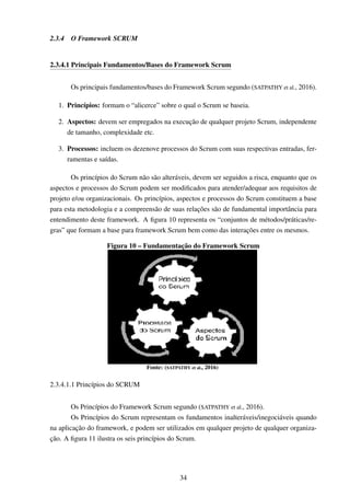 2.3.4 O Framework SCRUM
2.3.4.1 Principais Fundamentos/Bases do Framework Scrum
Os principais fundamentos/bases do Framework Scrum segundo (SATPATHY et al., 2016).
1. Princípios: formam o “alicerce” sobre o qual o Scrum se baseia.
2. Aspectos: devem ser empregados na execução de qualquer projeto Scrum, independente
de tamanho, complexidade etc.
3. Processos: incluem os dezenove processos do Scrum com suas respectivas entradas, fer-
ramentas e saídas.
Os princípios do Scrum não são alteráveis, devem ser seguidos a risca, enquanto que os
aspectos e processos do Scrum podem ser modiﬁcados para atender/adequar aos requisitos de
projeto e/ou organizacionais. Os princípios, aspectos e processos do Scrum constituem a base
para esta metodologia e a compreensão de suas relações são de fundamental importância para
entendimento deste framework. A ﬁgura 10 representa os “conjuntos de métodos/práticas/re-
gras” que formam a base para framework Scrum bem como das interações entre os mesmos.
Figura 10 – Fundamentação do Framework Scrum
Fonte: (SATPATHY et al., 2016)
2.3.4.1.1 Princípios do SCRUM
Os Princípios do Framework Scrum segundo (SATPATHY et al., 2016).
Os Princípios do Scrum representam os fundamentos inalteráveis/inegociáveis quando
na aplicação do framework, e podem ser utilizados em qualquer projeto de qualquer organiza-
ção. A ﬁgura 11 ilustra os seis princípios do Scrum.
34
 