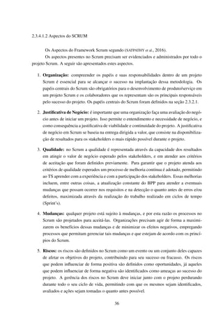 2.3.4.1.2 Aspectos do SCRUM
Os Aspectos do Framework Scrum segundo (SATPATHY et al., 2016).
Os aspectos presentes no Scrum precisam ser evidenciados e administrados por todo o
projeto Scrum. A seguir são apresentados estes aspectos.
1. Organização: compreender os papéis e suas responsabilidades dentro de um projeto
Scrum é essencial para se alcançar o sucesso na implantação dessa metodologia. Os
papéis centrais do Scrum são obrigatórios para o desenvolvimento de produto/serviço em
um projeto Scrum e os colaboradores que os representam são os principais responsáveis
pelo sucesso do projeto. Os papéis centrais do Scrum foram deﬁnidos na seção 2.3.2.1.
2. Justiﬁcativa de Negócio: é importante que uma organização faça uma avaliação do negó-
cio antes de iniciar um projeto. Isso permite o entendimento e necessidade de negócio, e
como consequência a justiﬁcativa de viabilidade e continuidade do projeto. A justiﬁcativa
de negócio em Scrum se baseia na entrega dirigida a valor, que consiste na disponibiliza-
ção de resultados para os stakeholders o mais rápido possível durante o projeto.
3. Qualidade: no Scrum a qualidade é representada através da capacidade dos resultados
em atingir o valor de negócio esperado pelos stakeholders, e em atender aos critérios
de aceitação que foram deﬁnidos previamente. Para garantir que o projeto atenda aos
critérios de qualidade esperados um processo de melhoria contínua é adotado, permitindo
ao TS aprender com a experiência e com a participação dos stakeholders. Essas melhorias
incluem, entre outras coisas, a atualização constante do BPP para atender a eventuais
mudanças que possam ocorrer nos requisitos e na detecção o quanto antes de erros e/ou
defeitos, maximizada através da realização do trabalho realizado em ciclos de tempo
(Sprint’s).
4. Mudanças: qualquer projeto está sujeito à mudanças, e por esta razão os processos no
Scrum são projetados para aceitá-las. Organizações precisam agir de forma a maximi-
zarem os benefícios dessas mudanças e de minimizar os efeitos negativos, empregando
processos que permitam gerenciar tais mudanças e que estejam de acordo com os princí-
pios do Scrum.
5. Riscos: os riscos são deﬁnidos no Scrum como um evento ou um conjunto deles capazes
de afetar os objetivos do projeto, contribuindo para seu sucesso ou fracasso. Os riscos
que podem inﬂuenciar de forma positiva são deﬁnidos como oportunidades, já aqueles
que podem inﬂuenciar de forma negativa são identiﬁcados como ameaças ao sucesso do
projeto. A gerência dos riscos no Scrum deve iniciar junto com o projeto perdurando
durante todo o seu ciclo de vida, permitindo com que os mesmos sejam identiﬁcados,
avaliados e ações sejam tomadas o quanto antes possível.
36
 