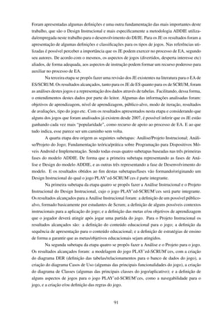 Foram apresentadas algumas deﬁnições e uma outra fundamentação das mais importantes deste
trabalho, que são o Design Instrucional e mais especiﬁcamente a metodologia ADDIE utiliza-
da/empregada neste trabalho para o desenvolvimento do DI/JE. Para os JE os resultados foram a
apresentação de algumas deﬁnições e classiﬁcações para os tipos de jogos. Nas referências uti-
lizadas é possível perceber a importância que os JE podem exercer no processo de EA, segundo
seu autores. De acordo com o mesmos, os aspectos de jogos (divertidos, desperta interesse etc)
aliados, de forma adequada, aos aspectos de instrução podem formar um recurso poderoso para
auxiliar no processo de EA.
Na terceira etapa se propôs fazer uma revisão dos JE existentes na literatura para o EA de
ES/SCRUM. Os resultados alcançados, tanto para os JE de ES quanto para os de SCRUM, foram
as análises destes jogos e a representação dos dados através de tabelas. Facilitando, dessa forma,
o entendimentos destes dados por parte do leitor. Algumas das informações analisadas foram:
objetivos de aprendizagem, nível de aprendizagem, público-alvo, modo de iteração, resultados
de avaliações, tipo do jogo etc. Com os resultados apresentados nesta etapa e considerando que
alguns dos jogos que foram analisados já existem desde 2007, é possível inferir que os JE estão
ganhando cada vez mais “popularidade”, como recurso de apoio ao processo de EA. E ao que
tudo indica, esse parece ser um caminho sem volta.
A quarta etapa deu origem as seguintes subetapas: Análise/Projeto Instrucional; Análi-
se/Projeto do Jogo; Fundamentação teórica/prática sobre Programação para Dispositivos Mó-
veis Android e Implementação. Sendo todas essas quatro subetapas baseadas nas três primeiras
fases do modelo ADDIE. De forma que a primeira subetapa representando as fases de Aná-
lise e Design do modelo ADDIE, e as outras três representando a fase de Desenvolvimento do
modelo. E os resultados obtidos ao ﬁm destas subetapas/fases vão formando/originando um
Design Instrucional do qual o jogo PLAY’ed-SCRUM’ces é parte integrante.
Na primeira subetapa da etapa quatro se propôs fazer a Análise Instrucional e o Projeto
Instrucional do Design Instrucional, cujo o jogo PLAY’ed-SCRUM’ces será parte integrante.
Os resultados alcançados para a Análise Instrucional foram: a deﬁnição de um possível público-
alvo, formado basicamente por estudantes de Scrum; a deﬁnição de alguns possíveis contextos
instrucionais para a aplicação do jogo; e a deﬁnição das metas e/ou objetivos de aprendizagem
que o jogador deverá atingir após jogar uma partida do jogo. Para o Projeto Instrucional os
resultados alcançados são: a deﬁnição do conteúdo educacional para o jogo; a deﬁnição da
sequência de apresentação para o conteúdo educacional; e a deﬁnição de estratégias de ensino
de forma a garantir que as metas/objetivos educacionais sejam atingidos.
Na segunda subetapa da etapa quatro se propôs fazer a Análise e o Projeto para o jogo.
Os resultados alcançados foram: a modelagem do jogo PLAY’ed-SCRUM’ces, com a criação
do diagrama DER (deﬁnição das tabelas/relacionamentos para o banco de dados do jogo), a
criação do diagrama Casos de Uso (algumas das principais funcionalidades do jogo), a criação
do diagrama de Classes (algumas das principais classes do jogo/aplicativo); e a deﬁnição de
alguns aspectos de jogos para o jogo PLAY’ed-SCRUM’ces, como a navegabilidade para o
jogo, e a criação e/ou deﬁnição das regras do jogo.
91
 