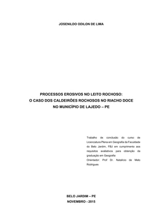 2
JOSENILDO ODILON DE LIMA
PROCESSOS EROSIVOS NO LEITO ROCHOSO:
O CASO DOS CALDEIRÕES ROCHOSOS NO RIACHO DOCE
NO MUNICÍPIO DE LAJEDO – PE
Trabalho de conclusão do curso de
Licenciatura Plena em Geografia da Faculdade
do Belo Jardim, FBJ em cumprimento aos
requisitos avaliativos para obtenção da
graduação em Geografia
Orientador: Prof Dr. Natalício de Melo
Rodrigues
BELO JARDIM – PE
NOVEMBRO - 2015
 