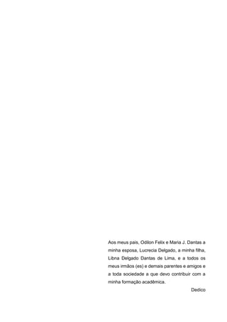 4
Aos meus pais, Odilon Felix e Maria J. Dantas a
minha esposa, Lucrecia Delgado, a minha filha,
Libna Delgado Dantas de Lima, e a todos os
meus irmãos (es) e demais parentes e amigos e
a toda sociedade a que devo contribuir com a
minha formação acadêmica.
Dedico
 