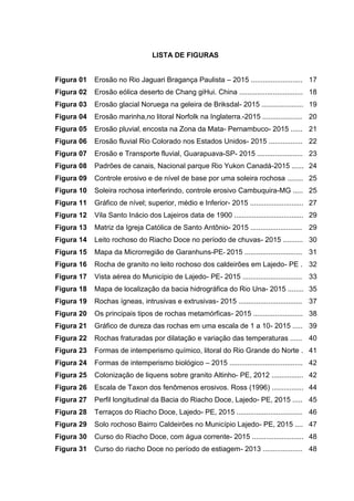 7
LISTA DE FIGURAS
Figura 01 Erosão no Rio Jaguari Bragança Paulista – 2015 .......................... 17
Figura 02 Erosão eólica deserto de Chang giHui. China ................................ 18
Figura 03 Erosão glacial Noruega na geleira de Briksdal- 2015 ..................... 19
Figura 04 Erosão marinha,no litoral Norfolk na Inglaterra.-2015 .................... 20
Figura 05 Erosão pluvial, encosta na Zona da Mata- Pernambuco- 2015 ...... 21
Figura 06 Erosão fluvial Rio Colorado nos Estados Unidos- 2015 ................. 22
Figura 07 Erosão e Transporte fluvial, Guarapuava-SP- 2015 ....................... 23
Figura 08 Padrões de canais, Nacional parque Rio Yukon Canadá-2015 ...... 24
Figura 09 Controle erosivo e de nível de base por uma soleira rochosa ........ 25
Figura 10 Soleira rochosa interferindo, controle erosivo Cambuquira-MG ..... 25
Figura 11 Gráfico de nível; superior, médio e Inferior- 2015 ........................... 27
Figura 12 Vila Santo Inácio dos Lajeiros data de 1900 ................................... 29
Figura 13 Matriz da Igreja Católica de Santo Antônio- 2015 .......................... 29
Figura 14 Leito rochoso do Riacho Doce no período de chuvas- 2015 .......... 30
Figura 15 Mapa da Microrregião de Garanhuns-PE- 2015 ............................. 31
Figura 16 Rocha de granito no leito rochoso dos caldeirões em Lajedo- PE . 32
Figura 17 Vista aérea do Município de Lajedo- PE- 2015 .............................. 33
Figura 18 Mapa de localização da bacia hidrográfica do Rio Una- 2015 ........ 35
Figura 19 Rochas ígneas, intrusivas e extrusivas- 2015 ................................ 37
Figura 20 Os principais tipos de rochas metamórficas- 2015 ......................... 38
Figura 21 Gráfico de dureza das rochas em uma escala de 1 a 10- 2015 ..... 39
Figura 22 Rochas fraturadas por dilatação e variação das temperaturas ...... 40
Figura 23 Formas de intemperismo químico, litoral do Rio Grande do Norte . 41
Figura 24 Formas de intemperismo biológico – 2015 ..................................... 42
Figura 25 Colonização de liquens sobre granito Altinho- PE, 2012 ................ 42
Figura 26 Escala de Taxon dos fenômenos erosivos. Ross (1996) ................ 44
Figura 27 Perfil longitudinal da Bacia do Riacho Doce, Lajedo- PE, 2015 ..... 45
Figura 28 Terraços do Riacho Doce, Lajedo- PE, 2015 ................................. 46
Figura 29 Solo rochoso Bairro Caldeirões no Município Lajedo- PE, 2015 .... 47
Figura 30 Curso do Riacho Doce, com água corrente- 2015 .......................... 48
Figura 31 Curso do riacho Doce no período de estiagem- 2013 .................... 48
 
