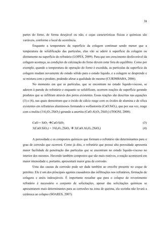 38
partes do forno, de forma desejável ou não, e cujas características físicas e químicas são
variáveis, conforme o local de ocorrência.
Enquanto a temperatura da superfície da colagem continuar sendo menor que a
temperatura de solidificação das partículas, elas vão se aderir à superfície da colagem ou
diretamente na superfície do refratário (LOPES, 2009). Para que um crescimento desfavorável da
colagem aconteça, as condições de calcinação do forno devem estar fora do equilíbrio. Como por
exemplo, quando a temperatura de operação do forno é excedida, as partículas da superfície da
colagem mudam novamente do estado sólido para o estado liquido, e a colagem se desprende e
se mistura com o produto, podendo afetar a qualidade do mesmo (CURIMBABA, 2006).
No momento em que as partículas, que se encontram no estado líquido-viscoso, se
aderem à parede do refratário e enquanto se solidificam, ocorrem reações de superfície gerando
produtos que se infiltram através dos poros existentes. Essas reações são descritas nas equações
(3) e (4), nas quais demostram que o óxido de cálcio reage com os óxidos de alumina e de sílica
existentes em refratários aluminosos formando a wollastonita (CaO.SiO2), que por sua vez, reage
com a mulita (3Al2O3.2SiO2) gerando a anortita (CaO.Al2O3.2SiO2) (TOGNI, 2008).
CaO + SiO2 CaO.SiO2 (3)
3(CaO.SiO2) + 3Al2O3.2SiO2 3(CaO.Al2O3.2SiO2) (4)
A porosidade e os compostos químicos que formam o refratário são determinantes para o
grau de corrosão que ocorrerá. Como já dito, o refratário que possui alta porosidade apresenta
maior facilidade de penetração das partículas que se encontram no estado líquido-viscoso no
interior dos mesmos. Havendo também compostos que são mais reativos, a reação acontecerá em
maior intensidade e, portanto, apresentará maior grau de corrosão.
Uma das causas da corrosão pode ser dada também ao enxofre presente no coque de
petróleo. Ele é um dos principais agentes causadores das infiltrações nos refratários, formação de
colagens e anéis indesejáveis. É importante ressaltar que para o colapso do revestimento
refratário é necessário o conjunto de solicitações, apesar das solicitações químicas se
apresentarem mais determinantes para as corrosões na zona de queima, ela sozinha não levará a
cerâmica ao colapso (SOARES, 2007).
 