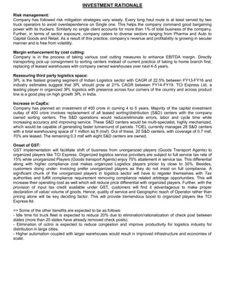 INVESTMENT RATIONALE
Risk management:
Company has followed risk mitigation strategies very wisely. Every long haul route is at least served by two
truck operators to avoid overdependence on Single one. This helps the company command good bargaining
power with its truckers. Similarly no single client accounts for more than 1% of total business of the company.
Further, in terms of sector exposure, company caters to diverse sectors ranging from Pharma and Auto to
Capital Goods and Retail. As a result of this practice, company’s revenue and profitability is growing in secular
manner and is free from volatility.
Margin enhancement by cost cutting:
Company is in the process of taking various cost cutting measures to enhance EBITDA margin. Directly
transporting pick-up consignment to sorting centers instead of current practice of taking to home branch first,
replacing of leased warehouses with company owned warehouses over next 4-5 years.
Reassuring third party logistics space:
3PL is the fastest growing segment of Indian Logistics sector with CAGR of 22.5% between FY13-FY16 and
industry estimates suggest that 3PL should grow at 21% CAGR between FY14-FY19. TCI Express Ltd, a
leading player in organized 3PL logistics with presence across four corners of the country and across product
line is a good play on high growth 3PL in India.
Increase in CapEx:
Company has planned an investment of 400 crore in coming 4 to 5 years. Majority of the capital investment
outlay of 400 crore involves replacement of all leased sorting/distribution (S&D) centers with the company
owned sorting centers. The S&D operations would reduce/eliminate errors, labor and cycle time while
increasing accuracy and improving service. These S&D centers would be multi-specialist, highly mechanized,
which would be capable of generating faster turnaround of parcels. TCIEL currently manages 28 S&D centers
with a total warehousing space of 1 million sq ft (msf). Out of these, 20 S&D centers, with coverage of 0.7 msf,
70% are leased. The remaining 0.3 msf with eight S&D centers are owned.
Onset of GST:
GST implementation will facilitate shift of business from unorganized players (Goods Transport Agents) to
organized players like TCI Express. Organized logistics service providers are subject to full service tax rate of
15% while unorganized Players (Goods transport Agents) enjoy 70% abatement in service tax. This differential
along with higher compliance cost makes organized Logistics players pricier by close to 30%. Besides,
customers doing under- invoicing prefer unorganized players as they do not insist on full compliance. A
significant chunk of the unorganized players in logistics sector will have to register themselves with Tax
authorities and fulfill compliance requirement removing compliance related arbitrage opportunities. This will
increase their operating cost as well which will reduce price differential with organized players. Further, with the
provision of input tax credit available under GST, customers will find it advantageous to make proper
declaration of value/ volume of goods. Hence, quality of service and Geographic reach of Operator rather than
pricing alone will be key deciding factor. This will provide tremendous boost to organized players like TCI
Express ltd.
=> Some of the other benefits are expected to be as follows:
- Idle time for truck fleet is expected to reduce 20% due to elimination/rationalization of check post between
states (more than 20 states have already removed check posts).
- Elimination of octroi is expected to reduce congestion and improve productivity for logistics industry for
distribution in large cities.
- Higher automation coupled with larger warehouses would result in improved infrastructure and economies of
scale.
 