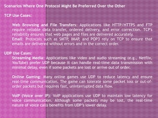 Scenarios Where One Protocol Might Be Preferred Over the Other
TCP Use Cases:
Web Browsing and File Transfers: Applications like HTTP/HTTPS and FTP
require reliable data transfer, ordered delivery, and error correction. TCP's
reliability ensures that web pages and files are delivered accurately.
Email: Protocols such as SMTP, IMAP, and POP3 rely on TCP to ensure that
emails are delivered without errors and in the correct order.
UDP Use Cases:
Streaming Media: Applications like video and audio streaming (e.g., Netflix,
YouTube) prefer UDP because it can handle real-time data transmission with
minimal delay, even if some packets are lost or arrive out of order.
Online Gaming: Many online games use UDP to reduce latency and ensure
real-time communication. The game can tolerate some packet loss or out-of-
order packets but requires fast, uninterrupted data flow.
VoIP (Voice over IP): VoIP applications use UDP to maintain low latency for
voice communication. Although some packets may be lost, the real-time
nature of voice calls benefits from UDP’s lower delay.
 
