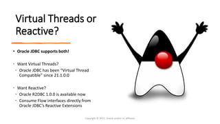 Virtual Threads or
Reactive?
• Oracle JDBC supports both!
• Want Virtual Threads?
• Oracle JDBC has been “Virtual Thread
Compatible” since 21.1.0.0
• Want Reactive?
• Oracle R2DBC 1.0.0 is available now
• Consume Flow interfaces directly from
Oracle JDBC’s Reactive Extensions
Copyright © 2022, Oracle and/or its affiliates
 