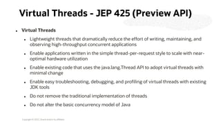 Copyright © 2022, Oracle and/or its affiliates
Virtual Threads - JEP 425 (Preview API)
⚫ Virtual Threads
⚫ Lightweight threads that dramatically reduce the effort of writing, maintaining, and
observing high-throughput concurrent applications
⚫ Enable applications written in the simple thread-per-request style to scale with near-
optimal hardware utilization
⚫ Enable existing code that uses the java.lang.Thread API to adopt virtual threads with
minimal change
⚫ Enable easy troubleshooting, debugging, and profiling of virtual threads with existing
JDK tools
⚫ Do not remove the traditional implementation of threads
⚫ Do not alter the basic concurrency model of Java
 