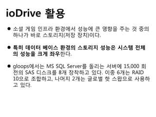 ioDrive 활용
 소셜 게임 인프라 환경에서 성능에 큰 영향을 주는 것 중의
하나가 바로 스토리지(저장 장치)이다.
 특히 데이터 베이스 환경의 스토리지 성능은 시스템 전체
의 성능을 크게 좌우한다.
 gloops에서는 MS SQL Server를 돌리는 서버에 15,000 회
전의 SAS 디스크를 8개 장착하고 있다. 이중 6개는 RAID
10으로 조합하고, 나머지 2개는 글로벌 핫 스왑으로 사용하
고 있다.
 
