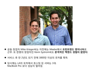 공동 창업자 Mike Krieger씨는 이전에는 Meebo에서 프런트엔드 엔지니어로
근무. 또 한명의 창업자인 Kevin Systrom씨도 본격적인 백엔드 경험이 없었다.
 서비스 후 만 2년도 되기 전에 3000만 이상의 유저를 획득
 당시에는 LA의 모처에서 호스팅 된 서버는 1대.
MacBook Pro 보다 성능이 떨어짐
 