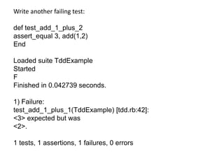 Write another failing test:def test_add_1_plus_2assert_equal 3, add(1,2)EndLoaded suite TddExampleStartedFFinished in 0.042739 seconds.1) Failure:test_add_1_plus_1(TddExample) [tdd.rb:42]:<3> expected but was<2>.1 tests, 1 assertions, 1 failures, 0 errors