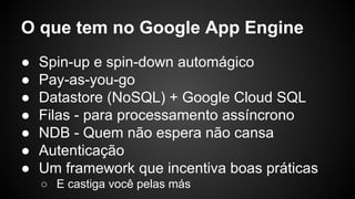 O que tem no Google App Engine
● Spin-up e spin-down automágico
● Pay-as-you-go
● Datastore (NoSQL) + Google Cloud SQL
● Filas - para processamento assíncrono
● NDB - Quem não espera não cansa
● Autenticação
● Um framework que incentiva boas práticas
o E castiga você pelas más
 