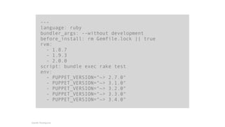 --- 
language: ruby 
bundler_args: --without development 
before_install: rm Gemfile.lock || true 
rvm: 
- 1.8.7 
- 1.9.3 
- 2.0.0 
script: bundle exec rake test 
env: 
- PUPPET_VERSION="~> 2.7.0" 
- PUPPET_VERSION="~> 3.1.0" 
- PUPPET_VERSION="~> 3.2.0" 
- PUPPET_VERSION="~> 3.3.0" 
- PUPPET_VERSION="~> 3.4.0" 
Gareth Rushgrove 
 