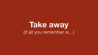 Take away 
(If all you remember is…) 
 