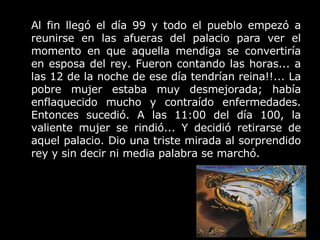 Al fin llegó el día 99 y todo el pueblo empezó a reunirse en las afueras del palacio para ver el momento en que aquella mendiga se convertiría en esposa del rey. Fueron contando las horas... a las 12 de la noche de ese día tendrían reina!!... La pobre mujer estaba muy desmejorada; había enflaquecido mucho y contraído enfermedades. Entonces sucedió. A las 11:00 del día 100, la valiente mujer se rindió... Y decidió retirarse de aquel palacio. Dio una triste mirada al sorprendido rey y sin decir ni media palabra se marchó. 