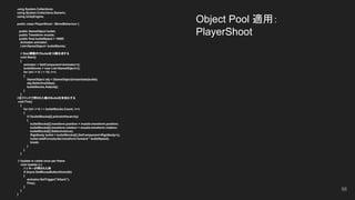 Object Pool 適用：
PlayerShoot
using System.Collections;
using System.Collections.Generic;
using UnityEngine;
public class PlayerShoot : MonoBehaviour {
　public GameObject bullet;
　public Transform muzzle;
　public float bulletSpeed = 1000f;
Animator animator;
List<GameObject> bulletStocks;
// Start関数内でbulletを10個生成する
void Start()
{
animator = GetComponent<Animator>();
bulletStocks = new List<GameObject>();
for (int i = 0; i < 10; i++)
{
GameObject obj = (GameObject)Instantiate(bullet);
obj.SetActive(false);
bulletStocks.Add(obj);
}
}
//左クリックで押された数のBulletを有効化する
void Fire()
{
for (int i = 0; i < bulletStocks.Count; i++)
{
if (!bulletStocks[i].activeInHierarchy)
{
bulletStocks[i].transform.position = muzzle.transform.position;
bulletStocks[i].transform.rotation = muzzle.transform.rotation;
bulletStocks[i].SetActive(true);
Rigidbody bullet = bulletStocks[i].GetComponent<Rigidbody>();
bullet.AddForce(bullet.transform.forward * bulletSpeed);
break;
}
}
}
// Update is called once per frame
void Update () {
// z キーが押された時
if (Input.GetMouseButtonDown(0))
{
animator.SetTrigger("Attack");
Fire();
}
}
}
56
 