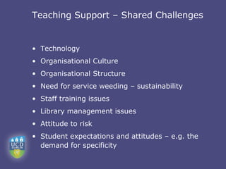 Teaching Support – Shared Challenges


• Technology
• Organisational Culture
• Organisational Structure
• Need for service weeding – sustainability
• Staff training issues
• Library management issues
• Attitude to risk
• Student expectations and attitudes – e.g. the
  demand for specificity
 