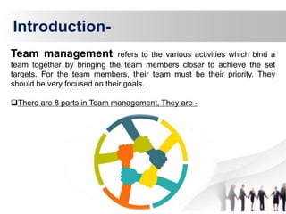 Team management refers to the various activities which bind a
team together by bringing the team members closer to achieve the set
targets. For the team members, their team must be their priority. They
should be very focused on their goals.
There are 8 parts in Team management, They are -
Introduction-
 
