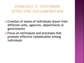  Creation of teams of individuals drawn from
different units, agencies, departments or
governments
 Focus on techniques and processes that
promote effective collaboration among
individuals
 