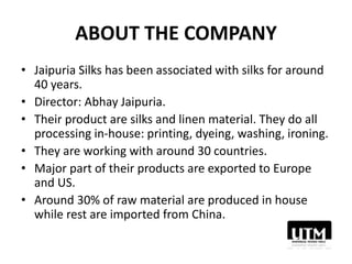 ABOUT THE COMPANY
• Jaipuria Silks has been associated with silks for around
40 years.
• Director: Abhay Jaipuria.
• Their product are silks and linen material. They do all
processing in-house: printing, dyeing, washing, ironing.
• They are working with around 30 countries.
• Major part of their products are exported to Europe
and US.
• Around 30% of raw material are produced in house
while rest are imported from China.
 