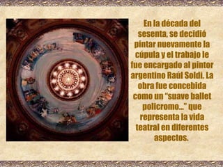 En la década del sesenta, se decidió pintar nuevamente la cúpula y el trabajo le fue encargado al pintor argentino Raúl Soldi. La obra fue concebida como un “suave ballet policromo...” que representa la vida teatral en diferentes aspectos.   
