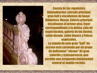 Consta de las siguientes dependencias: entrada principal, gran hall y escalinatas de honor, Biblioteca, Museo, Galería principal, escalinatas al primer piso, foyer correspondiente a la platea, sala de espectáculos, galería de los bustos, salón dorado, salón blanco y Palcos especiales. La cúpula de este gran &quot;hall&quot; de acceso está coronada por un grupo de bellísimos &quot;vitraux&quot; de gran colorido y transparencia, que permite una estupenda luminosidad natural al amplio recinto.  