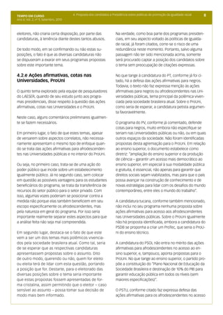 8TEMPO EM CURSO
Ano II; Vol. 2; nº 9, Setembro, 2010
4. Proposta dos candidatos à Presidência sobre políticas de promoção da igualdade racial
eleitores, não criaria certa disposição, por parte das
candidaturas, à leniência diante destes tantos abusos.
De todo modo, em se confirmando ou não estas su-
posições, o fato é que as diversas candidaturas não
se dispuseram a exarar em seus programas propostas
sobre este importante tema.
4.2.e Ações afirmativas, cotas nas
Universidades, ProUni
O quinto tema explorado pela equipe de pesquisadores
do LAESER, quando de seu estudo junto aos progra-
mas presidenciais, disse respeito à questão das ações
afirmativas, cotas nas Universidades e o ProUni.
Neste caso, alguns comentários preliminares igualmen-
te se fazem necessários.
Em primeiro lugar, o fato de que estes temas, apesar
de versarem sobre aspectos correlatos, não necessa-
riamente apresentam o mesmo tipo de enfoque quan-
do se trata das ações afirmativas para afrodescenden-
tes nas Universidades públicas e no interior do ProUni.
Ou seja, no primeiro caso, trata-se de uma ação do
poder público que incide sobre um estabelecimento
igualmente público. Já no segundo caso, sem colocar
em questão as possíveis vantagens para os estudantes
beneficiários do programa, se trata da transferência de
recursos do setor público para o setor privado. Com
isso, algumas vozes poderiam se posicionar contra a
medida não porque elas também beneficiem em seu
escopo especificamente os afrodescendentes, mas
pela natureza em geral do programa. Por isso seria
importante realmente separar estes aspectos para que
a análise feita não seja mal compreendida.
Em segundo lugar, destaca-se o fato de que este
vem a ser um dos temas mais polêmicos vivencia-
dos pela sociedade brasileira atual. Como tal, seria
de se esperar que as respectivas candidaturas
apresentassem propostas sobre o assunto. Dito
de outro modo, querendo ou não, quem for eleito
ou eleita terá de lidar com esta questão, portando
a posição que for. Destarte, para o eleitorado das
diversas posições sobre o tema seria importante
que estas propostas fossem apresentadas de for-
ma cristalina, assim permitindo que o eleitor – caso
sensível ao assunto – possa tomar sua decisão de
modo mais bem informado.
Na verdade, como boa parte dos programas presiden-
ciais, em seu aspecto voltado às políticas de igualda-
de racial, já foram citados, corre-se o risco de uma
redundância neste momento. Portanto, salvo alguma
passagem não ter sido mencionada acima, somente
será procurado captar a posição dos candidatos sobre
o tema sem preocupação de citações expressas.
No que tange à candidatura do PT, conforme já foi ci-
tado, há a defesa das ações afirmativas para negros.
Todavia, o texto não faz expressa menção às ações
afirmativas para negros ou afrodescendentes nas Uni-
versidades públicas, tema principal da polêmica viven-
ciada pela sociedade brasileira atual. Sobre o ProUni,
como seria de esperar, a candidatura petista argumen-
ta favoravelmente.
O programa do PV, conforme já comentado, defende
cotas para negros, muito embora não especifique se
seriam nas Universidades públicas ou não, ou em quais
outros espaços da sociedade. Não foram identificadas
propostas desta agremiação para o ProUni. Em relação
ao ensino superior, o documento estabelece como
diretriz: “ampliação do ensino superior e da produção
de ciência – garantir um acesso mais democrático ao
ensino superior, em especial à sua modalidade pública
e gratuita, é essencial, não apenas para garantir que
direitos sociais sejam viabilizados, mas para que o país
possa avançar na construção de conhecimento e de
novas estratégias para lidar com os desafios do mundo
contemporâneo, entre eles o mundo do trabalho”.
A candidatura tucana, conforme também mencionado,
não inclui no seu programa nenhuma proposta sobre
ações afirmativas para acesso aos afrodescendentes
nas Universidades públicas. Sobre o ProUni igualmente
não há proposta identificada, embora a candidatura do
PSDB se proponha a criar um ProTec, que seria o ProU-
ni do ensino técnico.
A candidatura do PSOL não entra no mérito das ações
afirmativas para afrodescendentes no acesso ao en-
sino superior, e, tampouco, aponta propostas para o
ProUni. No que tange ao ensino superior, o partido pro-
põe a constituição do “Plano Nacional de Educação da
Sociedade Brasileira e destinação de 10% do PIB para
garantir educação pública em todos os níveis (sem
maiores especificações)”.
O PSTU, conforme citado faz expressa defesa das
ações afirmativas para os afrodescendentes no acesso
 