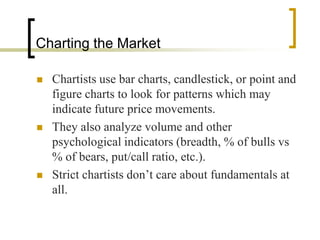 Charting the Market

   Chartists use bar charts, candlestick, or point and
    figure charts to look for patterns which may
    indicate future price movements.
   They also analyze volume and other
    psychological indicators (breadth, % of bulls vs
    % of bears, put/call ratio, etc.).
   Strict chartists don’t care about fundamentals at
    all.
 