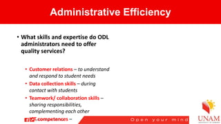 Administrative Efficiency
• What skills and expertise do ODL
administrators need to offer
quality services?
• Customer relations – to understand
and respond to student needs
• Data collection skills – during
contact with students
• Teamwork/ collaboration skills –
sharing responsibilities,
complementing each other
• ICT competences –
 