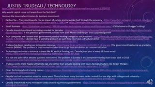 JUSTIN TRUDEAU / TECHNOLOGYhttps://www.cp24.com/news/trudeau-looks-to-lure-tech-talent-capital-north-in-san-francisco-visit-1.3794557
Why would capital come to Canada from the Tech Belt?
Here are the issues when it comes to business investment:
• Carbon Tax – Prices continues to rise as impact of carbon pricing works itself through the economy - https://www.bnn.ca/awash-in-red-ink-canadian-
clean-tech-struggling-despite-ottawa-s-green-goals-1.729679 or https://www.youtube.com/watch?v=0jIrmGIh1Lc&t=2s
• Small Business - https://globalnews.ca/news/3741638/canadian-tech-ottawa-trudeau-small-business-taxes/ (KW is home to Chagger’s riding)
• Canada already has vibrant technology market for decades - https://www.thestar.com/business/2016/07/25/canadas-high-tech-bigger-than-thought-
report-finds.html. It was previous government policies from both Martin and Harper that supported growth
• Tech companies are concern with government possibly making changes to stock options - http://www.cbc.ca/news/business/stock-option-deduction-
tax-rate-1.4030442. Liberals have a spending problem as such they now have a structural deficit - https://www.slideshare.net/paulyoungcga/fiscal-
management-canada-debt-to-gdp-and-surpluses-deficits-december-2017
• Trudeau has been handing out innovation moneys - https://www.fin.gc.ca/fiscmon-revfin/2017-11-eng.asp (The government has bump up grants by
close to $400M). The problem is that innovation takes time to go from incubation to commercialization
• Technology continues to advance in areas like AI, vertical farming, etc. Canada plays part in many of those areas -
https://www.slideshare.net/paulyoungcga/top-technology-trends-for-2018
• It is not one policy that attracts business investment. The problem is Canada is less competitive today than it was back in 2015 -
https://www.slideshare.net/paulyoungcga/competitiveness-canada-vs-other-countries-january-2018
• Trudeau seems more happy with photo ops and selfies than actually dealing with issues facing Canadians like Kinder Morgan -
http://www.timescolonist.com/news/local/horgan-rejects-retaliation-for-alberta-s-wine-ban-1.23167977
• Clean Technology fund is losing money - https://business.financialpost.com/technology/liberals-600-million-cleantech-fund-is-losing-money-and-
struggling-to-find-investments
• Canada has had innovation areas for many years. There has been many business parks created that are align with colleges and university -
https://dailynews.mcmaster.ca/article/mcmaster-and-hamilton-startup-incubator-celebrates-third-anniversary/
• Canada already had many innovation funds created by previous governments - https://www.slideshare.net/paulyoungcga/federal-goverment-canada-
innovation-investment
 
