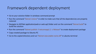 Framework dependent deployment
 Go to your solution folder in windows command prompt
 Run the command “dotnet restore” in order to make sure that all the dependencies are properly
restored
 Navigate to ASP.Net application(web or web api) folder and run the command “dotnet build” to
build the solution
 Run the command “dotnet publish -f netcoreapp1.1 -c Release” to create deployment package
 Copy created package to Ubuntu PC
 Go to the copied directory and run “dotnet executable-name.dll” in ubuntu terminal
 