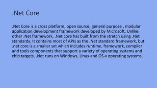 .Net Core
.Net Core is a cross platform, open source, general purpose , modular
application development framework developed by Microsoft. Unlike
other .Net framework, .Net core has built from the stretch using .Net
standards. It contains most of APIs as the .Net standard framework, but
.net core is a smaller set which includes runtime, framework, compiler
and tools components that support a variety of operating systems and
chip targets. .Net runs on Windows, Linux and OS-x operating systems.
 