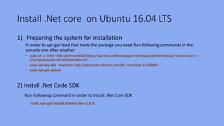 Install .Net core on Ubuntu 16.04 LTS
1) Preparing the system for installation
In order to apt-get feed that hosts the package you need Run following commands in the
console one after another
• sudo sh -c 'echo "deb [arch=amd64] https://apt-mo.trafficmanager.net/repos/dotnet-release/ xenial main" >
/etc/apt/sources.list.d/dotnetdev.list'
• sudo apt-key adv --keyserver hkp://keyserver.ubuntu.com:80 --recv-keys 417A0893
• sudo apt-get update
2) Install .Net Code SDK
Run Following command in order to install .Net Core SDK
sudo apt-get install dotnet-dev-1.0.4
 