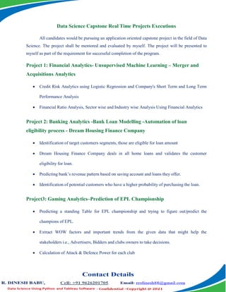 Data Science Capstone Real Time Projects Executions
All candidates would be pursuing an application oriented capstone project in the field of Data
Science. The project shall be mentored and evaluated by myself. The project will be presented to
myself as part of the requirement for successful completion of the program.
Project 1: Financial Analytics- Unsupervised Machine Learning – Merger and
Acquisitions Analytics
 Credit Risk Analytics using Logistic Regression and Company's Short Term and Long Term
Performance Analysis
 Financial Ratio Analysis, Sector wise and Industry wise Analysis Using Financial Analytics
Project 2: Banking Analytics -Bank Loan Modelling -Automation of loan
eligibility process - Dream Housing Finance Company
 Identification of target customers segments, those are eligible for loan amount
 Dream Housing Finance Company deals in all home loans and validates the customer
eligibility for loan.
 Predicting bank’s revenue pattern based on saving account and loans they offer.
 Identification of potential customers who have a higher probability of purchasing the loan.
Project3: Gaming Analytics–Prediction of EPL Championship
 Predicting a standing Table for EPL championship and trying to figure out/predict the
champions of EPL.
 Extract WOW factors and important trends from the given data that might help the
stakeholders i.e., Advertisers, Bidders and clubs owners to take decisions.
 Calculation of Attack & Defence Power for each club
 