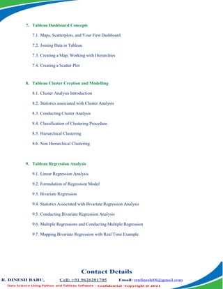 7. Tableau Dashboard Concepts
7.1. Maps, Scatterplots, and Your First Dashboard
7.2. Joining Data in Tableau
7.3. Creating a Map, Working with Hierarchies
7.4. Creating a Scatter Plot
8. Tableau Cluster Creation and Modelling
8.1. Cluster Analysis Introduction
8.2. Statistics associated with Cluster Analysis
8.3. Conducting Cluster Analysis
8.4. Classification of Clustering Procedure
8.5. Hierarchical Clustering
8.6. Non Hierarchical Clustering
9. Tableau Regression Analysis
9.1. Linear Regression Analysis
9.2. Formulation of Regression Model
9.3. Bivariate Regression
9.4. Statistics Associated with Bivariate Regression Analysis
9.5. Conducting Bivariate Regression Analysis
9.6. Multiple Regressions and Conducting Multiple Regression
9.7. Mapping Bivariate Regression with Real Time Example.
 