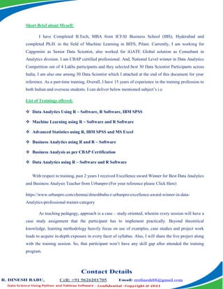 Short Brief about Myself:
I have Completed B.Tech, MBA from ICFAI Business School (IBS), Hyderabad and
completed Ph.D. in the field of Machine Learning in BITS, Pilani. Currently, I am working for
Capgemini as Senior Data Scientist, also worked for iGATE Global solution as Consultant in
Analytics division. I am CBAP certified professional. And, National Level winner in Data Analytics
Competition out of 4 Lakhs participants and they selected best 30 Data Scientist Participants across
India; I am also one among 30 Data Scientist which I attached at the end of this document for your
reference. As a part-time training, Overall, I have 15 years of experience in the training profession to
both Indian and overseas students. I can deliver below mentioned subject’s i.e.
List of Trainings offered:
 Data Analytics Using R ~ Software, R Software, IBM SPSS
 Machine Learning using R ~ Software and R Software
 Advanced Statistics using R, IBM SPSS and MS Excel
 Business Analytics using R and R ~ Software
 Business Analysis as per CBAP Certification
 Data Analytics using R ~ Software and R Software
With respect to training, past 2 years I received Excellence award Winner for Best Data Analytics
and Business Analysis Teacher from Urbanpro (For your reference please Click Here)
https://www.urbanpro.com/chennai/dineshbabu-r-urbanpro-excellence-award-winner-in-data-
Analytics-professional-trainer-category
As teaching pedagogy, approach is a case – study oriented, wherein every session will have a
case study assignment that the participant has to implement practically. Beyond theoretical
knowledge, learning methodology heavily focus on use of examples, case studies and project work
leads to acquire in-depth exposure in every facet of syllabus. Also, I will share the live project along
with the training session. So, that participant won’t have any skill gap after attended the training
program.
 