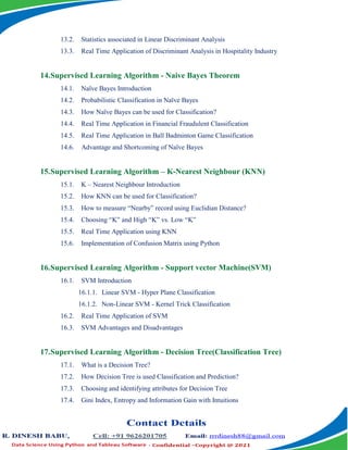 13.2. Statistics associated in Linear Discriminant Analysis
13.3. Real Time Application of Discriminant Analysis in Hospitality Industry
14.Supervised Learning Algorithm - Naive Bayes Theorem
14.1. Naïve Bayes Introduction
14.2. Probabilistic Classification in Naïve Bayes
14.3. How Naïve Bayes can be used for Classification?
14.4. Real Time Application in Financial Fraudulent Classification
14.5. Real Time Application in Ball Badminton Game Classification
14.6. Advantage and Shortcoming of Naïve Bayes
15.Supervised Learning Algorithm – K-Nearest Neighbour (KNN)
15.1. K – Nearest Neighbour Introduction
15.2. How KNN can be used for Classification?
15.3. How to measure “Nearby” record using Euclidian Distance?
15.4. Choosing “K” and High “K” vs. Low “K”
15.5. Real Time Application using KNN
15.6. Implementation of Confusion Matrix using Python
16.Supervised Learning Algorithm - Support vector Machine(SVM)
16.1. SVM Introduction
16.1.1. Linear SVM - Hyper Plane Classification
16.1.2. Non-Linear SVM - Kernel Trick Classification
16.2. Real Time Application of SVM
16.3. SVM Advantages and Disadvantages
17.Supervised Learning Algorithm - Decision Tree(Classification Tree)
17.1. What is a Decision Tree?
17.2. How Decision Tree is used Classification and Prediction?
17.3. Choosing and identifying attributes for Decision Tree
17.4. Gini Index, Entropy and Information Gain with Intuitions
 