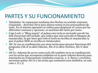 PARTES Y SU FUNCIONAMIENTO
 Tabulador: Se representa mediante dos flechas en sentido contrario
(izquierda – derecha) Sirve para alinear textos en los procesadores de
texto. En el sistema operativo se utiliza para desplazar el cursor por las
diferentes ventanas y opciones, es sustituto del ratón por tanto.
 Caps Lock: o “Bloq mayús”, al pulsar esta tecla se enciende uno de los
leds (lucecitas) del teclado, que indica que está activado el bloqueo de
mayúsculas, lo que hace que todo el texto se escriba en mayúsculas (y
que al pulsar Shift se escriba en minúsculas).
 Alt: Se usa en combinación con otras teclas para ejecutar funciones del
programa (Alt+E es abrir Edición, Alt+A es abrir Archivo, Alt+V abre
Ver)
 Alt Gr: Además de servir como tecla Alt también sirve en combinación
con las teclas que incorporan símbolos en la parte inferior derecha para
insertarlos en el documento (símbolos como @, €, #, llaves y corchetes
necesitan pulsar Alt Gr y las teclas que contienen esos símbolos, en este
caso 2, E y 3)
 