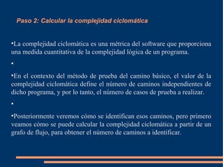 Paso 2: Calcular la complejidad ciclomática
●
La complejidad ciclomática es una métrica del software que proporciona
una medida cuantitativa de la complejidad lógica de un programa.
●
●
En el contexto del método de prueba del camino básico, el valor de la
complejidad ciclomática define el número de caminos independientes de
dicho programa, y por lo tanto, el número de casos de prueba a realizar.
●
●
Posteriormente veremos cómo se identifican esos caminos, pero primero
veamos cómo se puede calcular la complejidad ciclomática a partir de un
grafo de flujo, para obtener el número de caminos a identificar.
 
