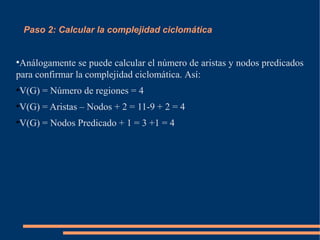 Paso 2: Calcular la complejidad ciclomática
●
Análogamente se puede calcular el número de aristas y nodos predicados
para confirmar la complejidad ciclomática. Así:
●
V(G) = Número de regiones = 4
●
V(G) = Aristas – Nodos + 2 = 11-9 + 2 = 4
●
V(G) = Nodos Predicado + 1 = 3 +1 = 4
 