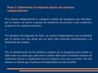 Paso 3: Determinar el conjunto básico de caminos
independientes
●
Un camino independiente es cualquier camino del programa que introduce,
por lo menos, un nuevo conjunto de sentencias de proceso o una condición,
respecto a los caminos existentes.
●
●
En términos del diagrama de flujo, un camino independiente está constituido
por lo menos por una arista que no haya sido recorrida anteriormente a la
definición del camino.
●
●
En la identificación de los distintos caminos de un programa para probar se
debe tener en cuenta que cada nuevo camino debe tener el mínimo número de
sentencias nuevas o condiciones nuevas respecto a los que ya existen. De esta
manera se intenta que el proceso de depuración sea más sencillo.
 