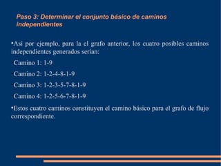 Paso 3: Determinar el conjunto básico de caminos
independientes
●
Así por ejemplo, para la el grafo anterior, los cuatro posibles caminos
independientes generados serían:
–Camino 1: 1-9
–Camino 2: 1-2-4-8-1-9
–Camino 3: 1-2-3-5-7-8-1-9
–Camino 4: 1-2-5-6-7-8-1-9
●
Estos cuatro caminos constituyen el camino básico para el grafo de flujo
correspondiente.
 